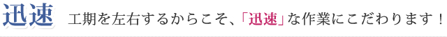 迅速 工期を左右するからこそ、「迅速」な作業にこだわります！